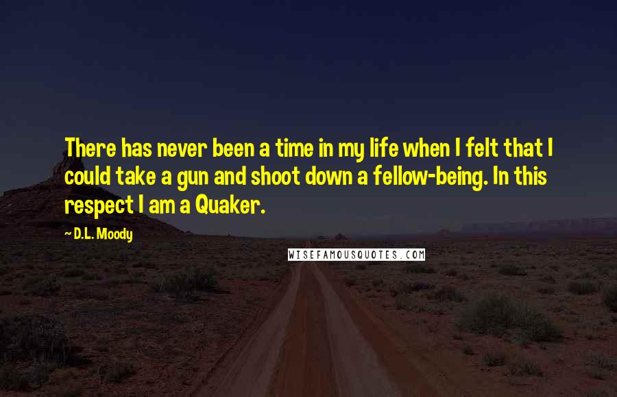 D.L. Moody Quotes: There has never been a time in my life when I felt that I could take a gun and shoot down a fellow-being. In this respect I am a Quaker.