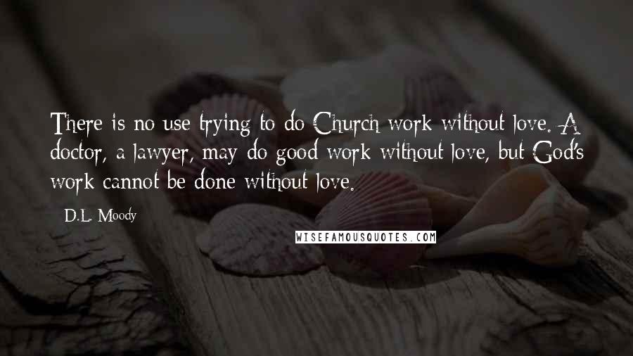 D.L. Moody Quotes: There is no use trying to do Church work without love. A doctor, a lawyer, may do good work without love, but God's work cannot be done without love.
