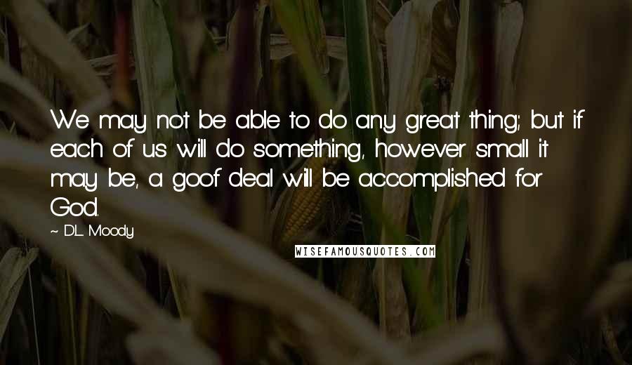 D.L. Moody Quotes: We may not be able to do any great thing; but if each of us will do something, however small it may be, a goof deal will be accomplished for God.