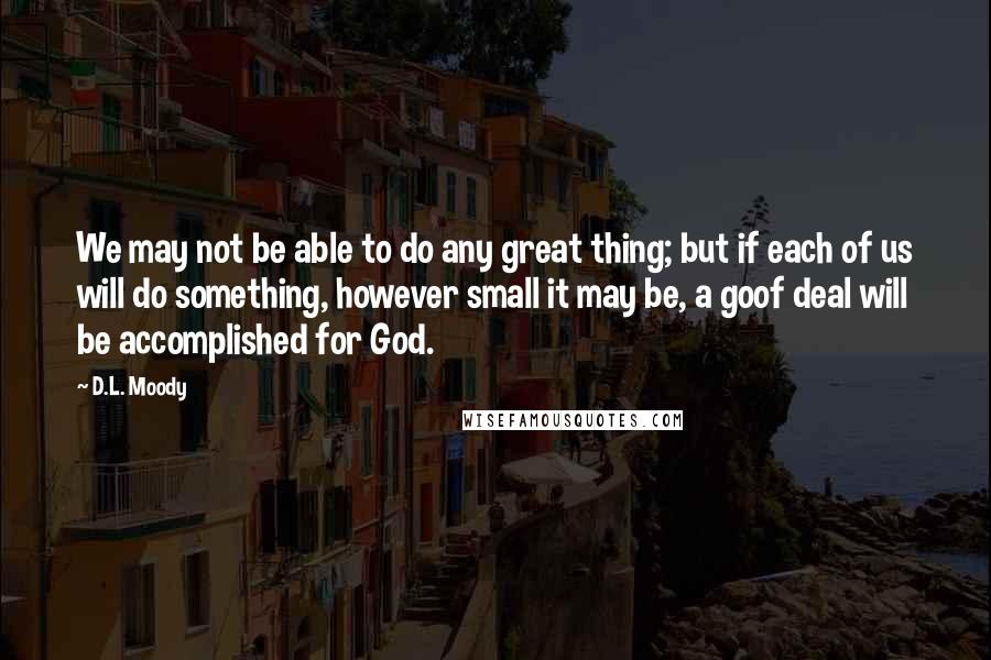 D.L. Moody Quotes: We may not be able to do any great thing; but if each of us will do something, however small it may be, a goof deal will be accomplished for God.