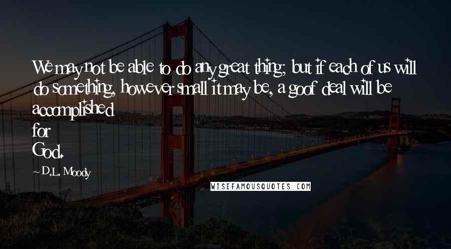 D.L. Moody Quotes: We may not be able to do any great thing; but if each of us will do something, however small it may be, a goof deal will be accomplished for God.