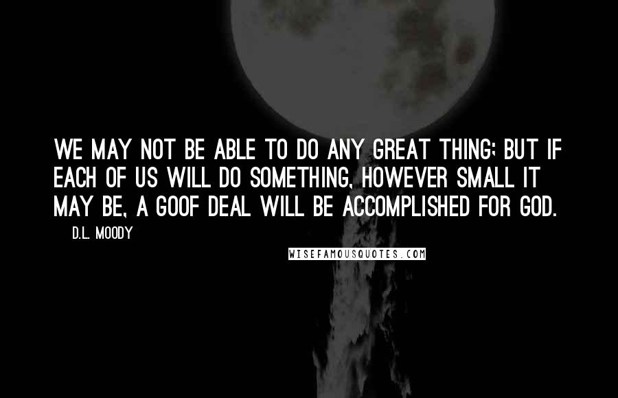 D.L. Moody Quotes: We may not be able to do any great thing; but if each of us will do something, however small it may be, a goof deal will be accomplished for God.