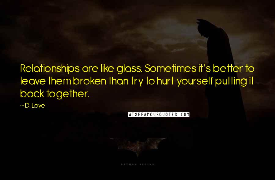 D. Love Quotes: Relationships are like glass. Sometimes it's better to leave them broken than try to hurt yourself putting it back together.