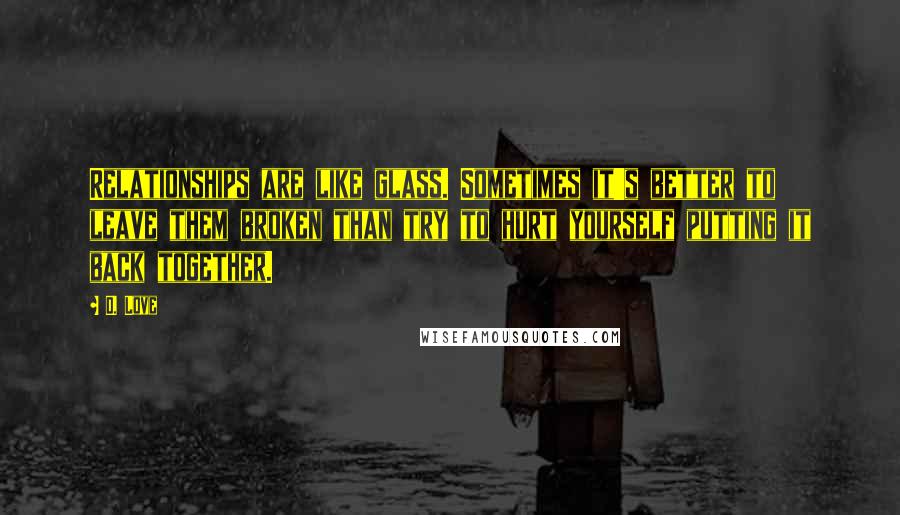 D. Love Quotes: Relationships are like glass. Sometimes it's better to leave them broken than try to hurt yourself putting it back together.