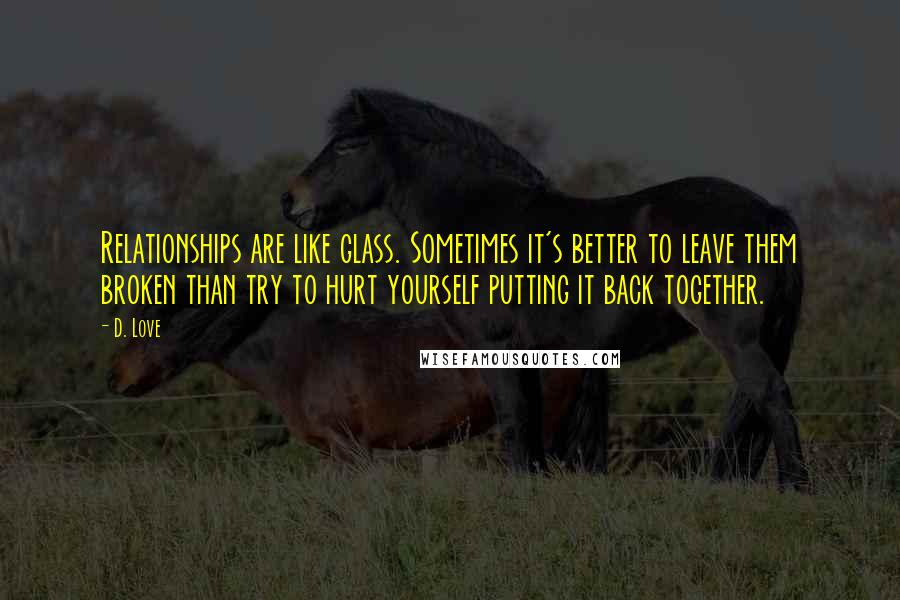 D. Love Quotes: Relationships are like glass. Sometimes it's better to leave them broken than try to hurt yourself putting it back together.