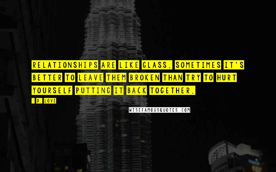 D. Love Quotes: Relationships are like glass. Sometimes it's better to leave them broken than try to hurt yourself putting it back together.