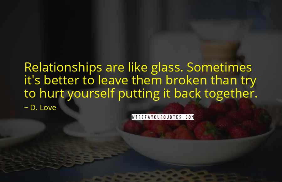 D. Love Quotes: Relationships are like glass. Sometimes it's better to leave them broken than try to hurt yourself putting it back together.