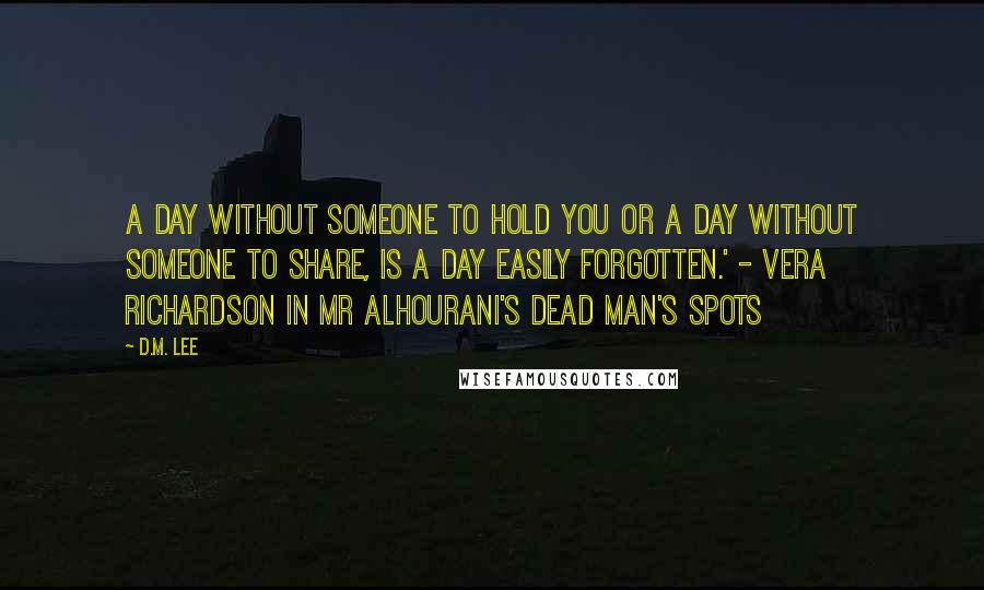 D.M. Lee Quotes: A day without someone to hold you or a day without someone to share, is a day easily forgotten.' - Vera Richardson in Mr Alhourani's Dead Man's Spots