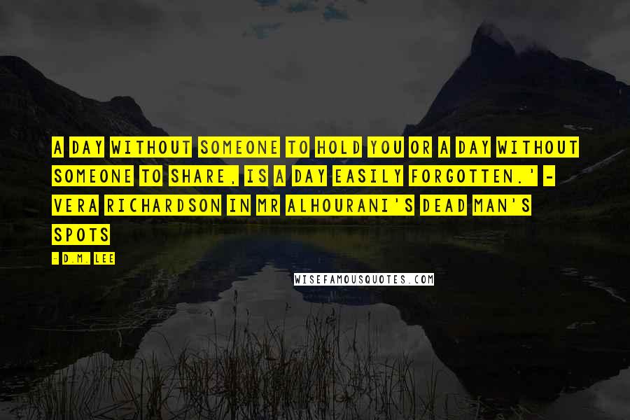 D.M. Lee Quotes: A day without someone to hold you or a day without someone to share, is a day easily forgotten.' - Vera Richardson in Mr Alhourani's Dead Man's Spots