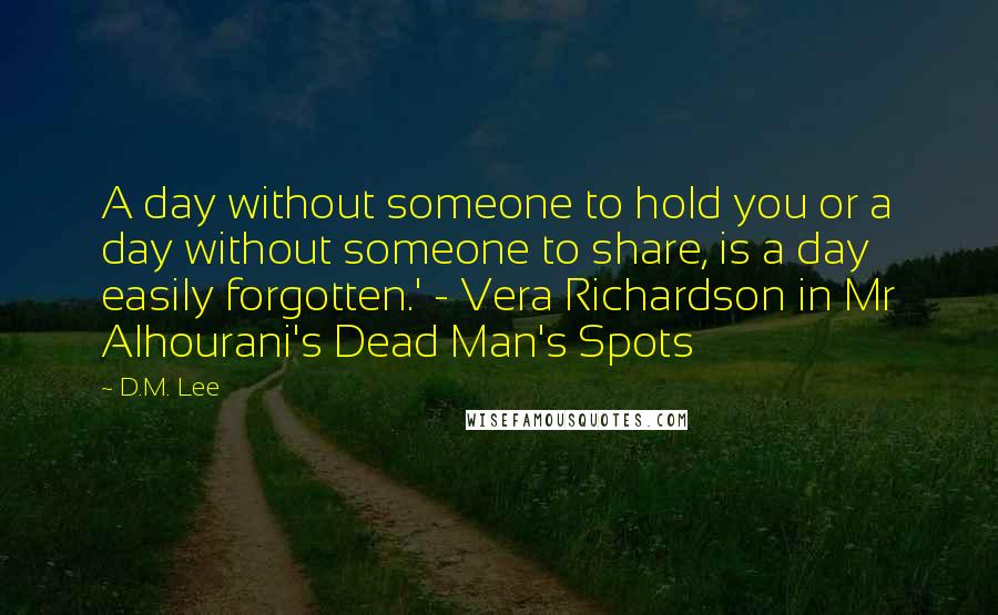 D.M. Lee Quotes: A day without someone to hold you or a day without someone to share, is a day easily forgotten.' - Vera Richardson in Mr Alhourani's Dead Man's Spots