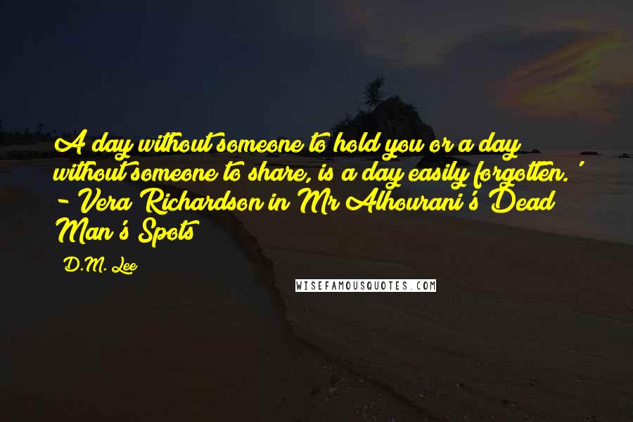 D.M. Lee Quotes: A day without someone to hold you or a day without someone to share, is a day easily forgotten.' - Vera Richardson in Mr Alhourani's Dead Man's Spots