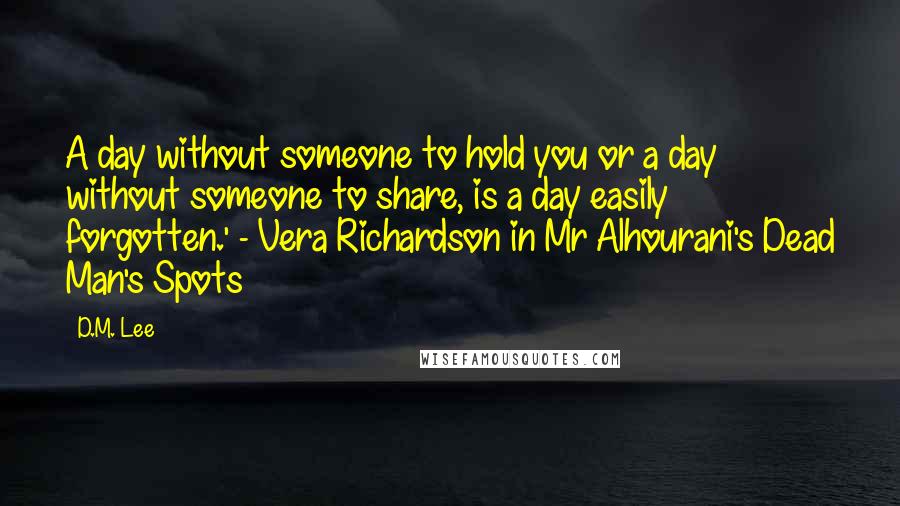 D.M. Lee Quotes: A day without someone to hold you or a day without someone to share, is a day easily forgotten.' - Vera Richardson in Mr Alhourani's Dead Man's Spots