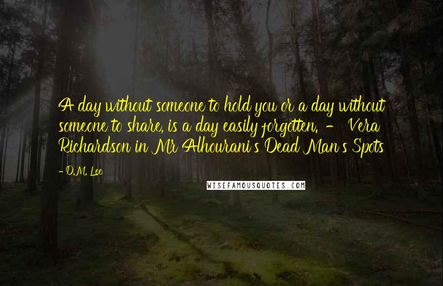 D.M. Lee Quotes: A day without someone to hold you or a day without someone to share, is a day easily forgotten.' - Vera Richardson in Mr Alhourani's Dead Man's Spots