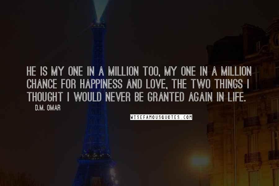 D.M. Omar Quotes: He is my one in a million too, my one in a million chance for happiness and love, the two things I thought I would never be granted again in life.