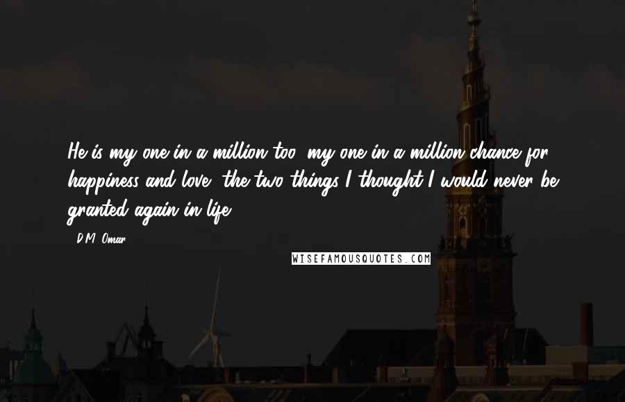 D.M. Omar Quotes: He is my one in a million too, my one in a million chance for happiness and love, the two things I thought I would never be granted again in life.