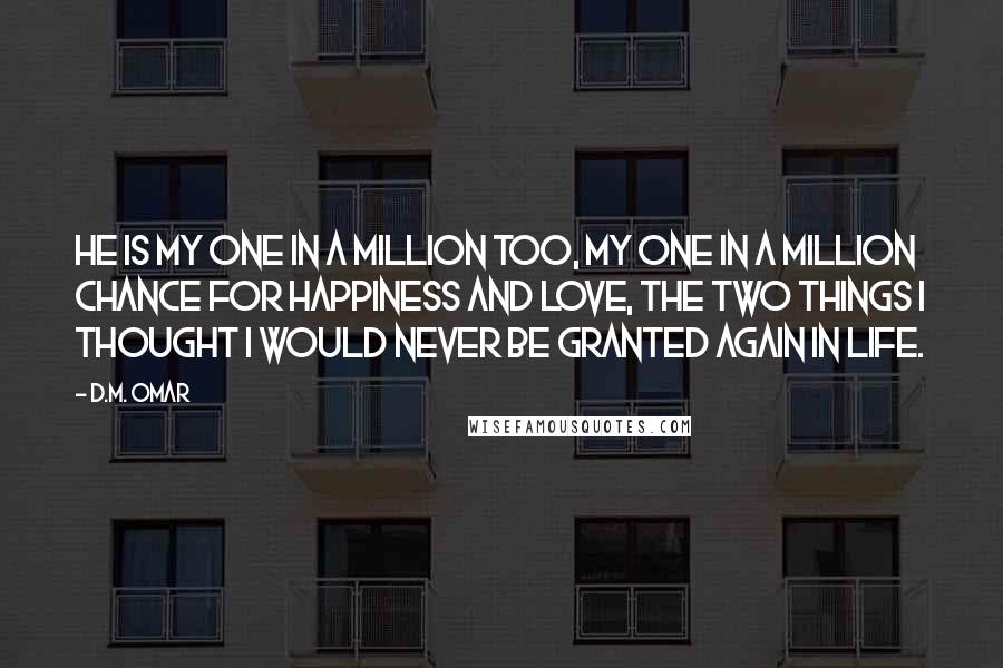 D.M. Omar Quotes: He is my one in a million too, my one in a million chance for happiness and love, the two things I thought I would never be granted again in life.