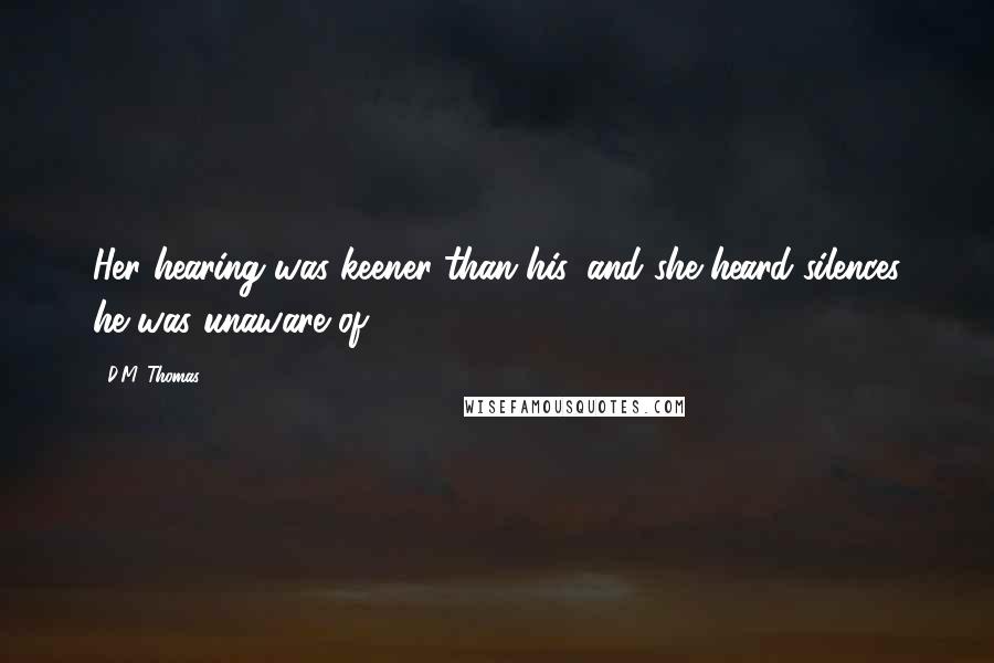 D.M. Thomas Quotes: Her hearing was keener than his, and she heard silences he was unaware of.