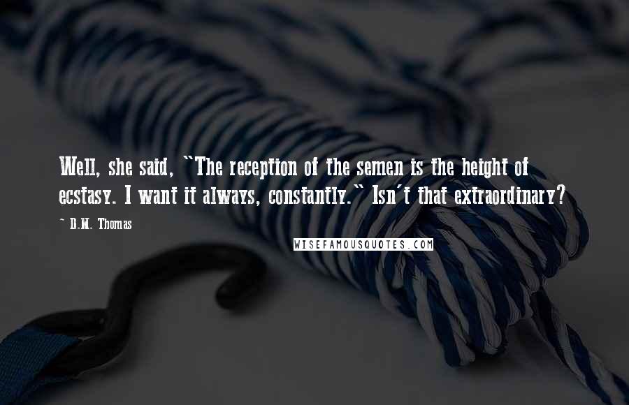 D.M. Thomas Quotes: Well, she said, "The reception of the semen is the height of ecstasy. I want it always, constantly." Isn't that extraordinary?