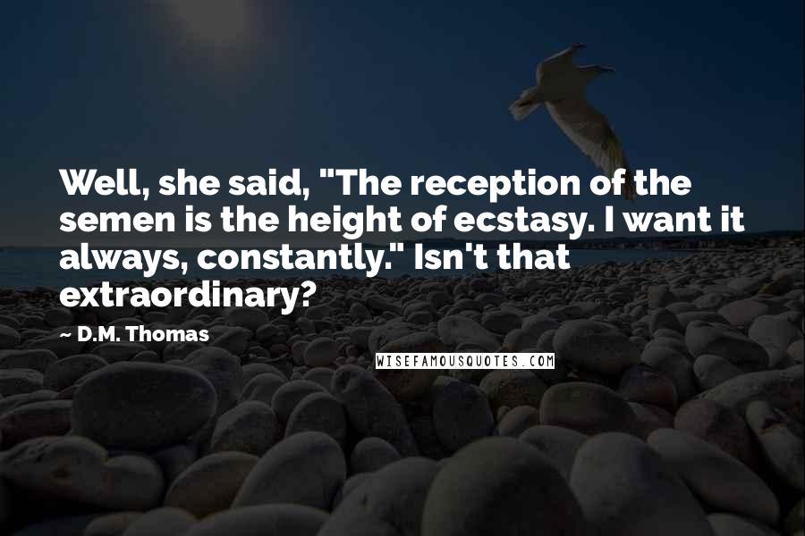 D.M. Thomas Quotes: Well, she said, "The reception of the semen is the height of ecstasy. I want it always, constantly." Isn't that extraordinary?