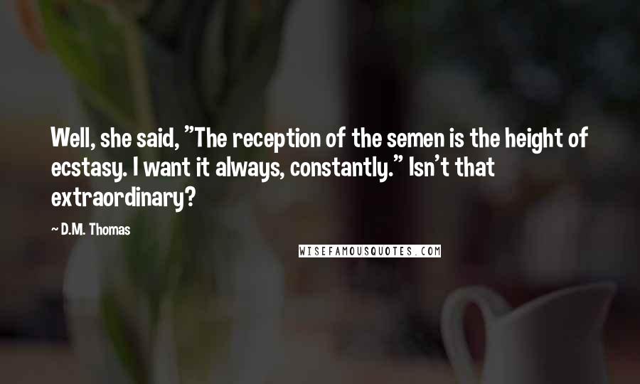 D.M. Thomas Quotes: Well, she said, "The reception of the semen is the height of ecstasy. I want it always, constantly." Isn't that extraordinary?