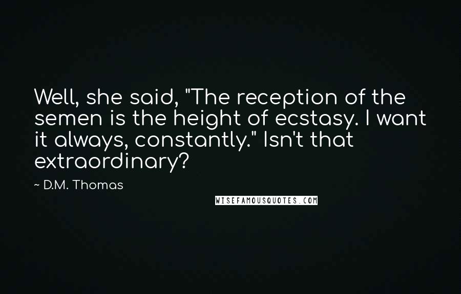 D.M. Thomas Quotes: Well, she said, "The reception of the semen is the height of ecstasy. I want it always, constantly." Isn't that extraordinary?