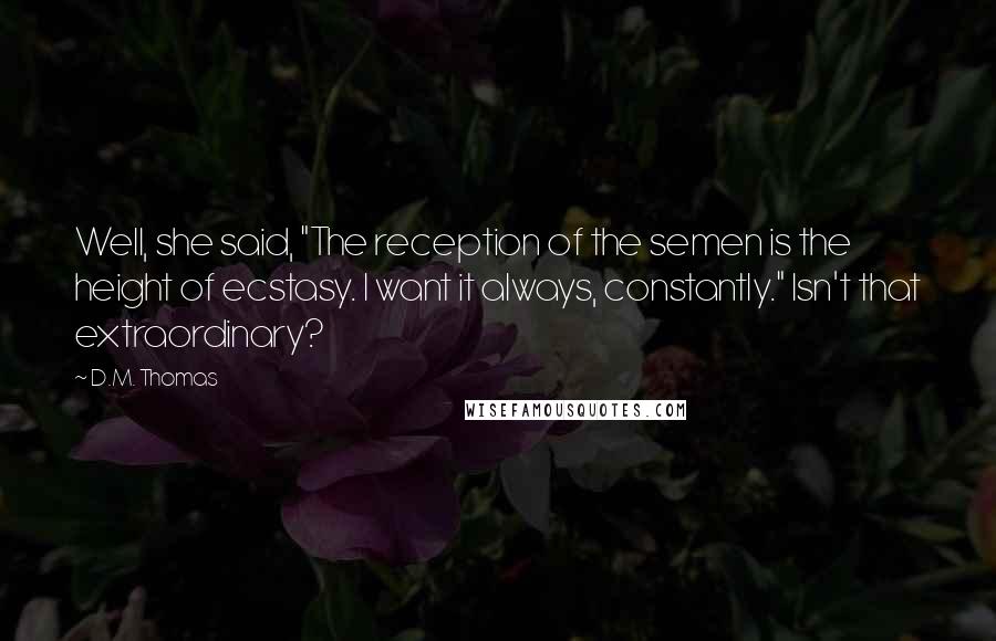 D.M. Thomas Quotes: Well, she said, "The reception of the semen is the height of ecstasy. I want it always, constantly." Isn't that extraordinary?