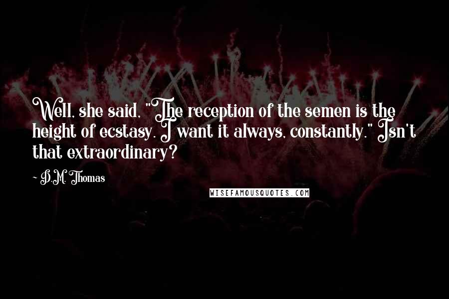 D.M. Thomas Quotes: Well, she said, "The reception of the semen is the height of ecstasy. I want it always, constantly." Isn't that extraordinary?