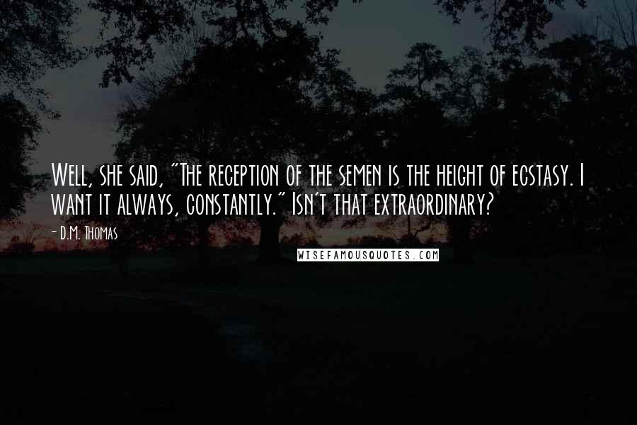 D.M. Thomas Quotes: Well, she said, "The reception of the semen is the height of ecstasy. I want it always, constantly." Isn't that extraordinary?