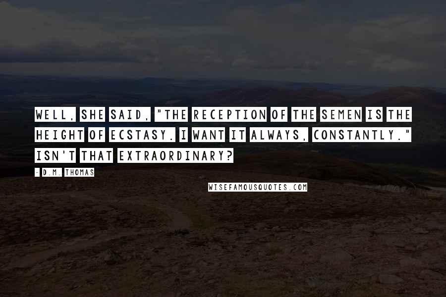 D.M. Thomas Quotes: Well, she said, "The reception of the semen is the height of ecstasy. I want it always, constantly." Isn't that extraordinary?