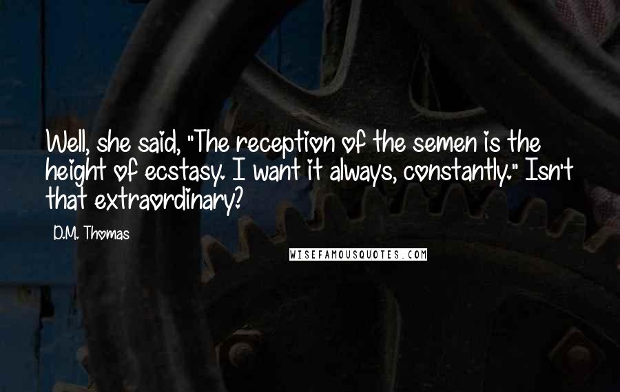 D.M. Thomas Quotes: Well, she said, "The reception of the semen is the height of ecstasy. I want it always, constantly." Isn't that extraordinary?