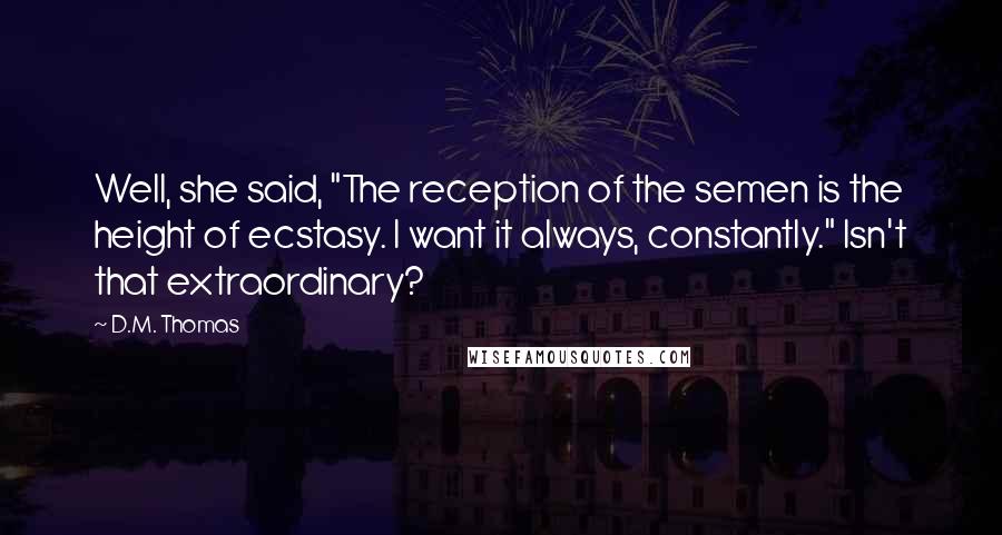 D.M. Thomas Quotes: Well, she said, "The reception of the semen is the height of ecstasy. I want it always, constantly." Isn't that extraordinary?