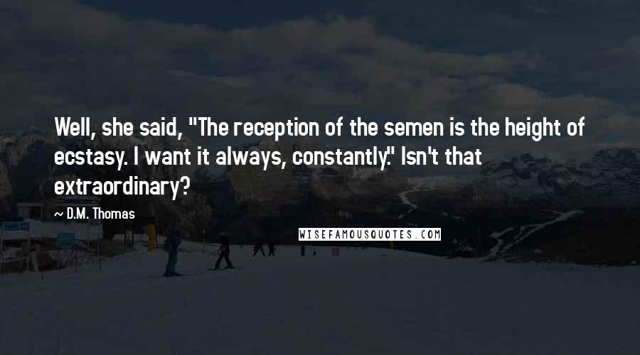 D.M. Thomas Quotes: Well, she said, "The reception of the semen is the height of ecstasy. I want it always, constantly." Isn't that extraordinary?