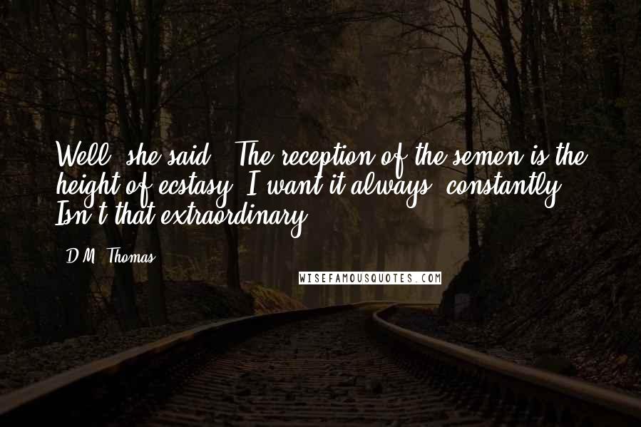 D.M. Thomas Quotes: Well, she said, "The reception of the semen is the height of ecstasy. I want it always, constantly." Isn't that extraordinary?