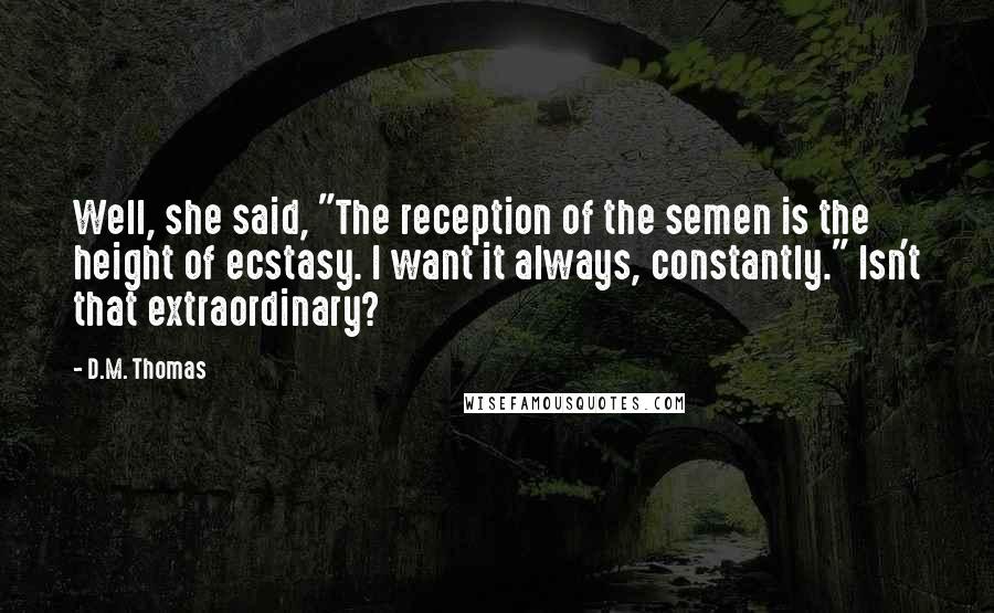 D.M. Thomas Quotes: Well, she said, "The reception of the semen is the height of ecstasy. I want it always, constantly." Isn't that extraordinary?