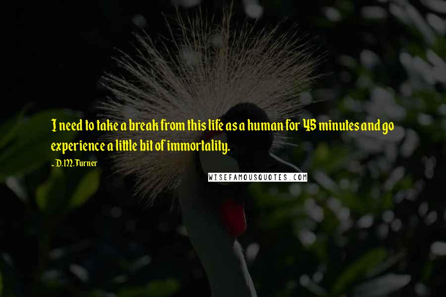 D. M. Turner Quotes: I need to take a break from this life as a human for 45 minutes and go experience a little bit of immortality.