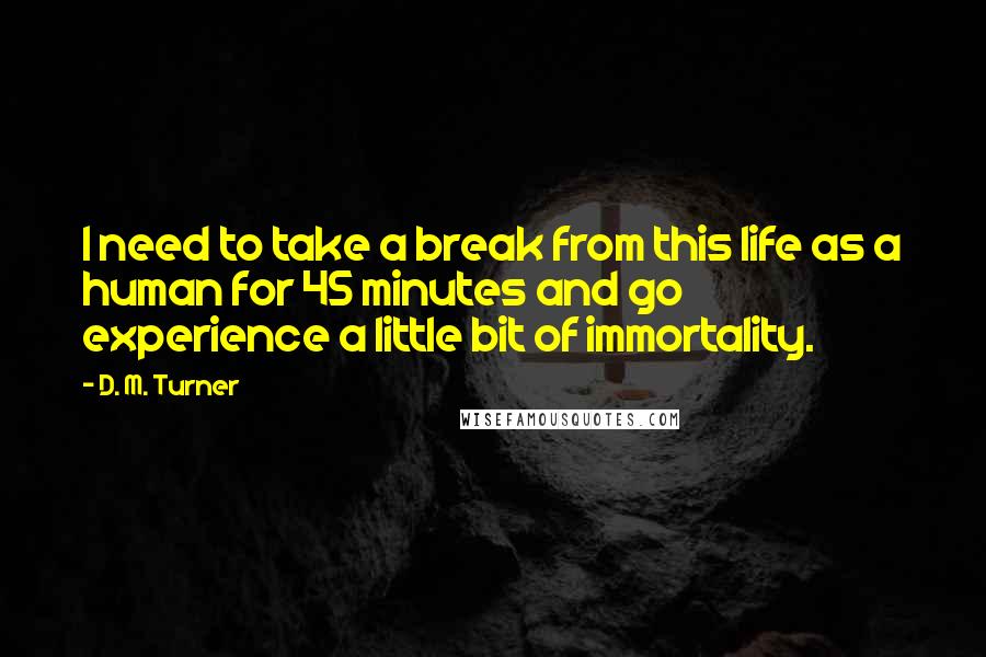 D. M. Turner Quotes: I need to take a break from this life as a human for 45 minutes and go experience a little bit of immortality.