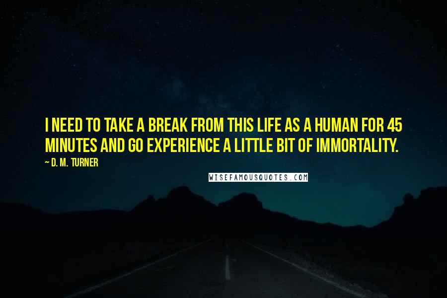 D. M. Turner Quotes: I need to take a break from this life as a human for 45 minutes and go experience a little bit of immortality.