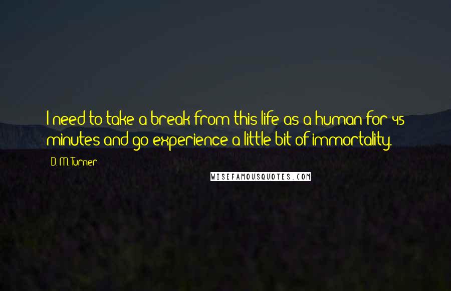 D. M. Turner Quotes: I need to take a break from this life as a human for 45 minutes and go experience a little bit of immortality.