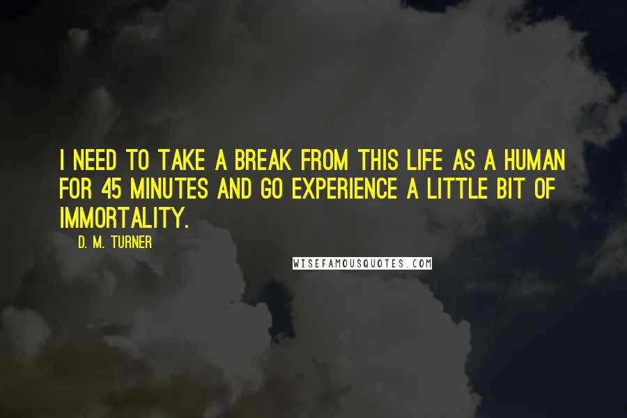 D. M. Turner Quotes: I need to take a break from this life as a human for 45 minutes and go experience a little bit of immortality.