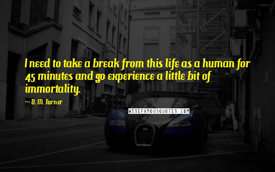 D. M. Turner Quotes: I need to take a break from this life as a human for 45 minutes and go experience a little bit of immortality.