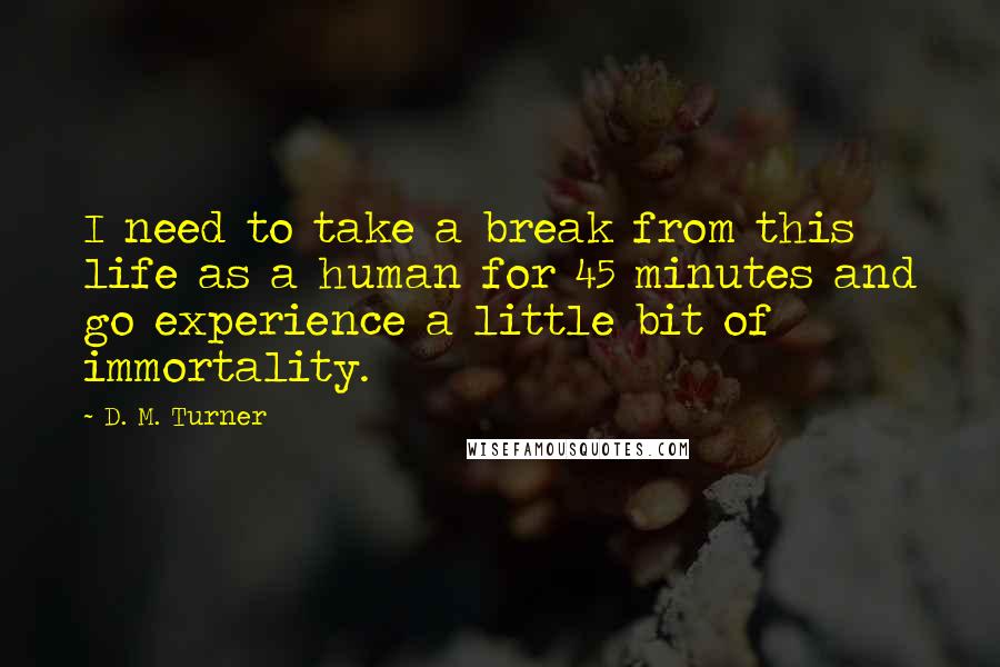 D. M. Turner Quotes: I need to take a break from this life as a human for 45 minutes and go experience a little bit of immortality.