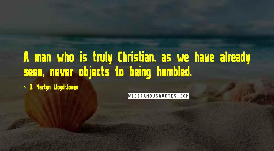 D. Martyn Lloyd-Jones Quotes: A man who is truly Christian, as we have already seen, never objects to being humbled.