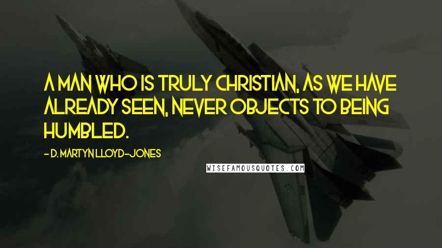 D. Martyn Lloyd-Jones Quotes: A man who is truly Christian, as we have already seen, never objects to being humbled.