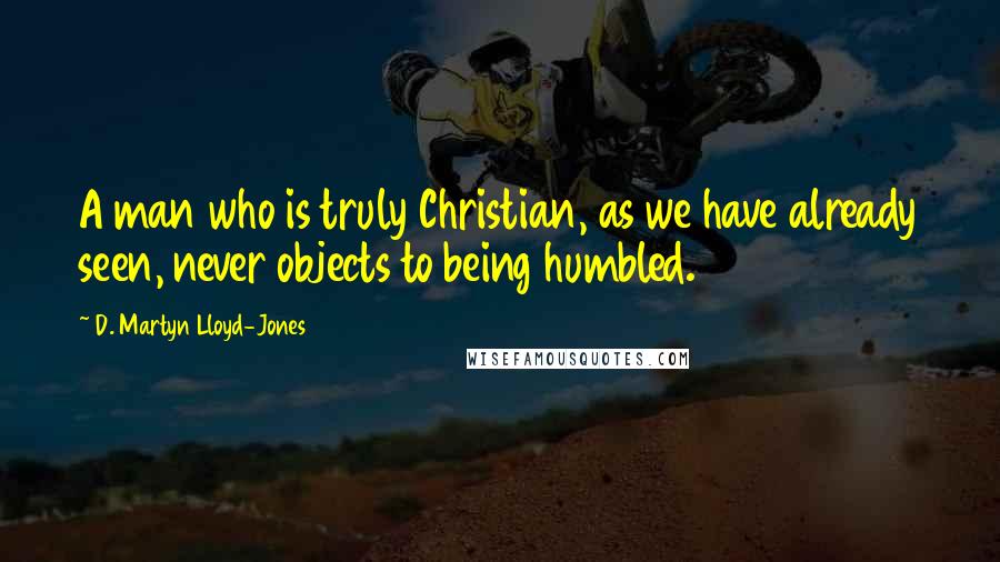 D. Martyn Lloyd-Jones Quotes: A man who is truly Christian, as we have already seen, never objects to being humbled.