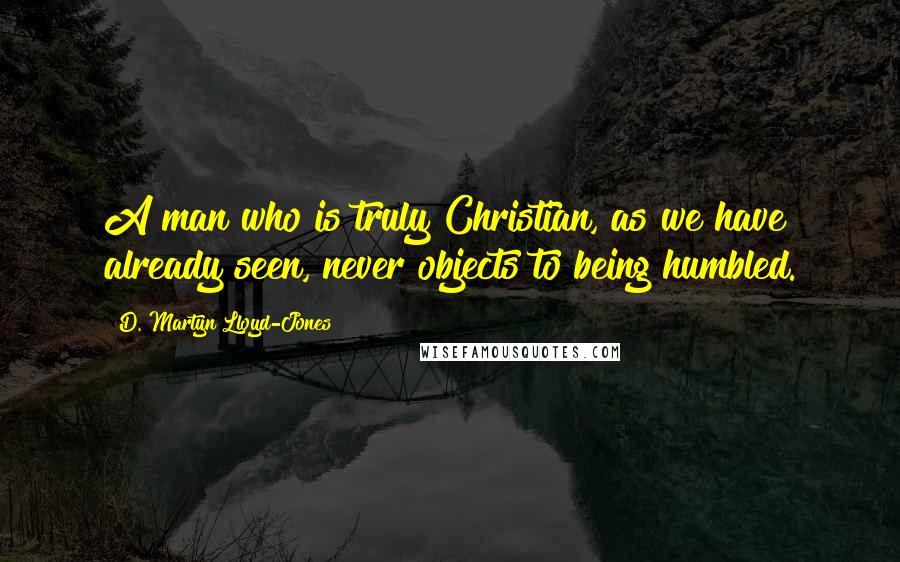 D. Martyn Lloyd-Jones Quotes: A man who is truly Christian, as we have already seen, never objects to being humbled.