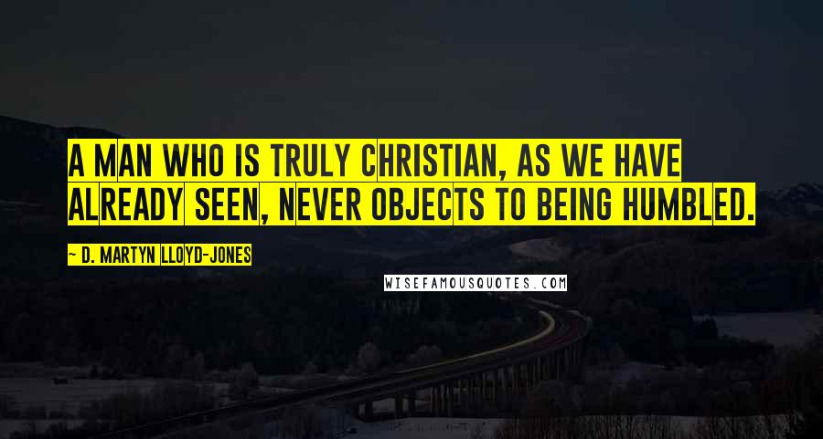 D. Martyn Lloyd-Jones Quotes: A man who is truly Christian, as we have already seen, never objects to being humbled.