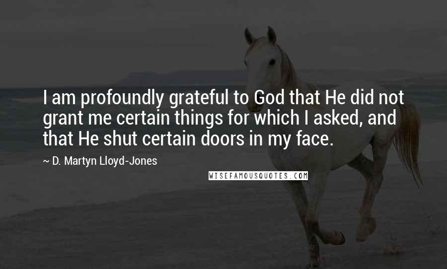 D. Martyn Lloyd-Jones Quotes: I am profoundly grateful to God that He did not grant me certain things for which I asked, and that He shut certain doors in my face.