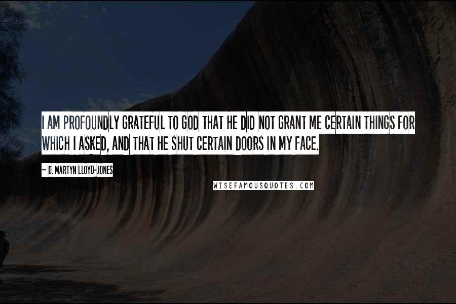 D. Martyn Lloyd-Jones Quotes: I am profoundly grateful to God that He did not grant me certain things for which I asked, and that He shut certain doors in my face.