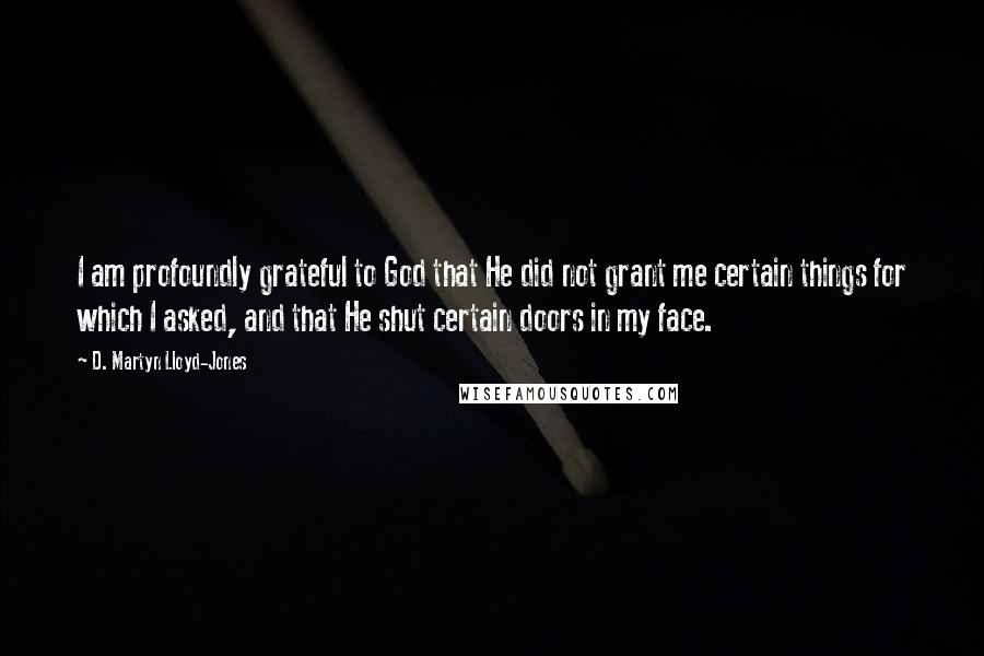 D. Martyn Lloyd-Jones Quotes: I am profoundly grateful to God that He did not grant me certain things for which I asked, and that He shut certain doors in my face.