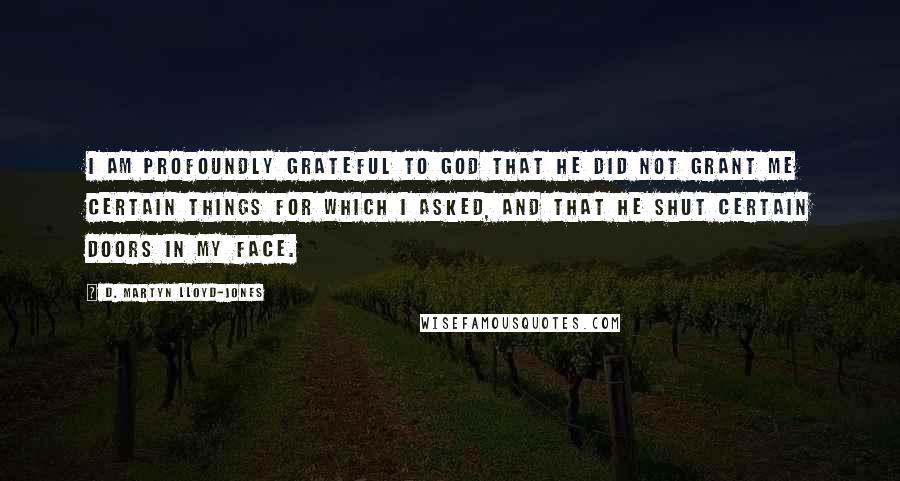 D. Martyn Lloyd-Jones Quotes: I am profoundly grateful to God that He did not grant me certain things for which I asked, and that He shut certain doors in my face.